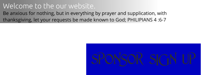 sPONSOR sIGN uP Welcome to the our website. Be anxious for nothing, but in everything by prayer and supplication, with thanksgiving, let your requests be made known to God; PHILIPIANS 4 :6-7